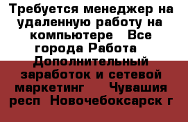 Требуется менеджер на удаленную работу на компьютере - Все города Работа » Дополнительный заработок и сетевой маркетинг   . Чувашия респ.,Новочебоксарск г.